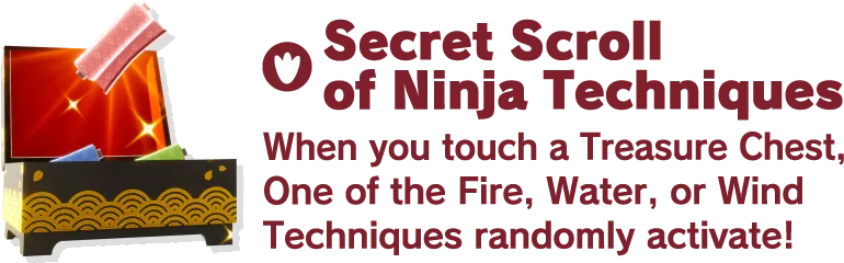Secret Scroll of Ninja Techniques When you touch a Treasure Chest, One of the Fire, Water, or Wind Techniques randomly activate!