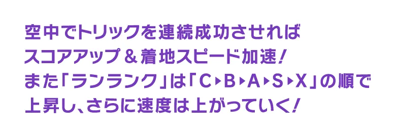 空中でトリックを連続成功させればスコアアップ＆着地スピード加速！また「ランランク」は「C▶︎B▶︎A▶︎S▶︎X」の順で上昇し、さらに速度は上がっていく！
