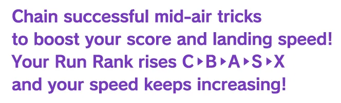 Chain successful mid-air tricks to boost your score and landing speed! Your Run Rank rises C•B›A•S•X and your speed keeps increasing!